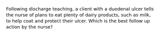 Following discharge teaching, a client with a duodenal ulcer tells the nurse of plans to eat plenty of dairy products, such as milk, to help coat and protect their ulcer. Which is the best follow up action by the nurse?