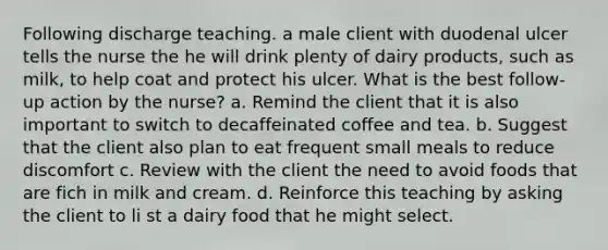 Following discharge teaching. a male client with duodenal ulcer tells the nurse the he will drink plenty of dairy products, such as milk, to help coat and protect his ulcer. What is the best follow-up action by the nurse? a. Remind the client that it is also important to switch to decaffeinated coffee and tea. b. Suggest that the client also plan to eat frequent small meals to reduce discomfort c. Review with the client the need to avoid foods that are fich in milk and cream. d. Reinforce this teaching by asking the client to li st a dairy food that he might select.