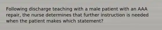 Following discharge teaching with a male patient with an AAA repair, the nurse determines that further instruction is needed when the patient makes which statement?