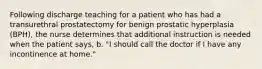 Following discharge teaching for a patient who has had a transurethral prostatectomy for benign prostatic hyperplasia (BPH), the nurse determines that additional instruction is needed when the patient says, b. "I should call the doctor if I have any incontinence at home."