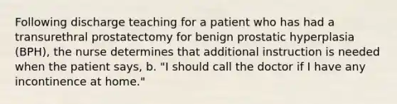 Following discharge teaching for a patient who has had a transurethral prostatectomy for benign prostatic hyperplasia (BPH), the nurse determines that additional instruction is needed when the patient says, b. "I should call the doctor if I have any incontinence at home."