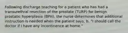 Following discharge teaching for a patient who has had a transurethral resection of the prostate (TURP) for benign prostatic hyperplasia (BPH), the nurse determines that additional instruction is needed when the patient says, b. "I should call the doctor if I have any incontinence at home."