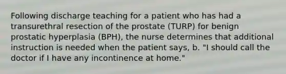 Following discharge teaching for a patient who has had a transurethral resection of the prostate (TURP) for benign prostatic hyperplasia (BPH), the nurse determines that additional instruction is needed when the patient says, b. "I should call the doctor if I have any incontinence at home."