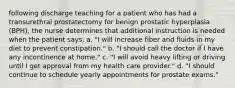 following discharge teaching for a patient who has had a transurethral prostatectomy for benign prostatic hyperplasia (BPH), the nurse determines that additional instruction is needed when the patient says, a. "I will increase fiber and fluids in my diet to prevent constipation." b. "I should call the doctor if I have any incontinence at home." c. "I will avoid heavy lifting or driving until I get approval from my health care provider." d. "I should continue to schedule yearly appointments for prostate exams."