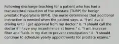 Following discharge teaching for a patient who has had a transurethral resection of the prostate (TURP) for benign prostatic hyperplasia (BPH), the nurse determines that additional instruction is needed when the patient says, a. "I will avoid driving until I get approval from my doctor." b. "I should call the doctor if I have any incontinence at home." c. "I will increase fiber and fluids in my diet to prevent constipation." d. "I should continue to schedule yearly appointments for prostate exams."