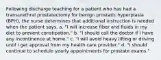 Following discharge teaching for a patient who has had a transurethral prostatectomy for benign prostatic hyperplasia (BPH), the nurse determines that additional instruction is needed when the patient says, a. "I will increase fiber and fluids in my diet to prevent constipation." b. "I should call the doctor if I have any incontinence at home." c. "I will avoid heavy lifting or driving until I get approval from my health care provider." d. "I should continue to schedule yearly appointments for prostate exams."