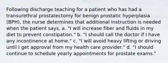 Following discharge teaching for a patient who has had a transurethral prostatectomy for benign prostatic hyperplasia (BPH), the nurse determines that additional instruction is needed when the patient says, a. "I will increase fiber and fluids in my diet to prevent constipation." b. "I should call the doctor if I have any incontinence at home." c. "I will avoid heavy lifting or driving until I get approval from my health care provider." d. "I should continue to schedule yearly appointments for prostate exams."