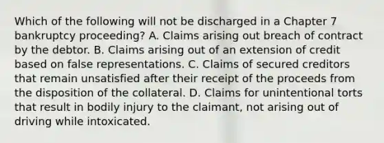 Which of the following will not be discharged in a Chapter 7 bankruptcy proceeding? A. Claims arising out breach of contract by the debtor. B. Claims arising out of an extension of credit based on false representations. C. Claims of secured creditors that remain unsatisfied after their receipt of the proceeds from the disposition of the collateral. D. Claims for unintentional torts that result in bodily injury to the claimant, not arising out of driving while intoxicated.