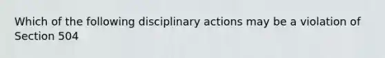 Which of the following disciplinary actions may be a violation of Section 504