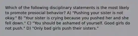 Which of the following disciplinary statements is the most likely to promote prosocial behavior? A) "Pushing your sister is not okay." B) "Your sister is crying because you pushed her and she fell down." C) "You should be ashamed of yourself. Good girls do not push." D) "Only bad girls push their sisters."