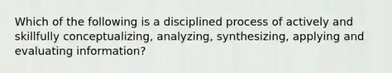 Which of the following is a disciplined process of actively and skillfully conceptualizing, analyzing, synthesizing, applying and evaluating information?