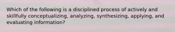 Which of the following is a disciplined process of actively and skillfully conceptualizing, analyzing, synthesizing, applying, and evaluating information?