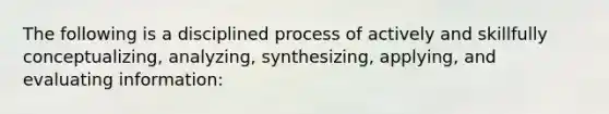 The following is a disciplined process of actively and skillfully conceptualizing, analyzing, synthesizing, applying, and evaluating information: