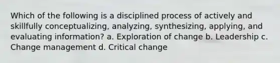 Which of the following is a disciplined process of actively and skillfully conceptualizing, analyzing, synthesizing, applying, and evaluating information? a. Exploration of change b. Leadership c. Change management d. Critical change