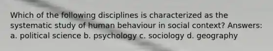 Which of the following disciplines is characterized as the systematic study of human behaviour in social context? Answers: a. political science b. psychology c. sociology d. geography