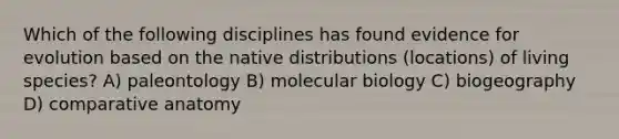 Which of the following disciplines has found evidence for evolution based on the native distributions (locations) of living species? A) paleontology B) molecular biology C) biogeography D) comparative anatomy