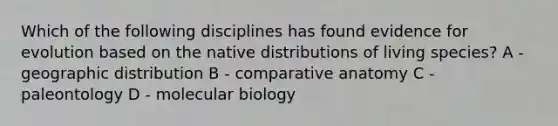 Which of the following disciplines has found evidence for evolution based on the native distributions of living species? A - geographic distribution B - comparative anatomy C - paleontology D - molecular biology