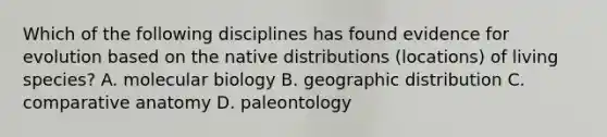 Which of the following disciplines has found evidence for evolution based on the native distributions (locations) of living species? A. molecular biology B. geographic distribution C. comparative anatomy D. paleontology