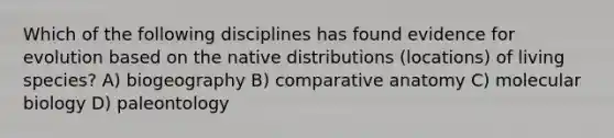 Which of the following disciplines has found evidence for evolution based on the native distributions (locations) of living species? A) biogeography B) comparative anatomy C) molecular biology D) paleontology