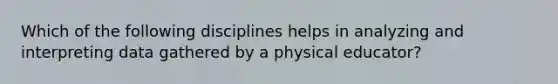 Which of the following disciplines helps in analyzing and interpreting data gathered by a physical educator?