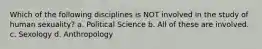 Which of the following disciplines is NOT involved in the study of human sexuality? a. Political Science b. All of these are involved. c. Sexology d. Anthropology