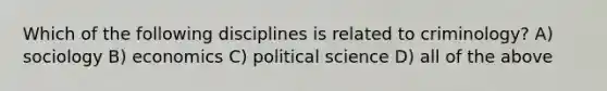 Which of the following disciplines is related to criminology? A) sociology B) economics C) political science D) all of the above