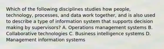 Which of the following disciplines studies how​ people, technology,​ processes, and data work​ together, and is also used to describe a type of information system that supports decision making by​ supervisors? A. Operations management systems B. Collaborative technologies C. Business intelligence systems D. Management information systems