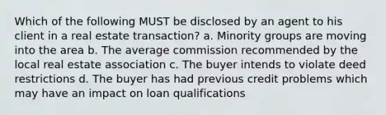 Which of the following MUST be disclosed by an agent to his client in a real estate transaction? a. Minority groups are moving into the area b. The average commission recommended by the local real estate association c. The buyer intends to violate deed restrictions d. The buyer has had previous credit problems which may have an impact on loan qualifications