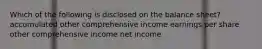 Which of the following is disclosed on the balance sheet? accumulated other comprehensive income earnings per share other comprehensive income net income