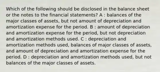 Which of the following should be disclosed in the balance sheet or the notes to the financial statements? A : balances of the major classes of assets, but not amount of depreciation and amortization expense for the period. B : amount of depreciation and amortization expense for the period, but not depreciation and amortization methods used. C : depreciation and amortization methods used, balances of major classes of assets, and amount of depreciation and amortization expense for the period. D : depreciation and amortization methods used, but not balances of the major classes of assets.