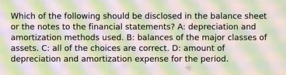 Which of the following should be disclosed in the balance sheet or the notes to the financial statements? A: depreciation and amortization methods used. B: balances of the major classes of assets. C: all of the choices are correct. D: amount of depreciation and amortization expense for the period.