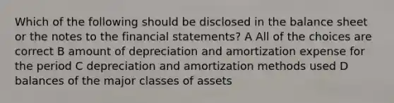 Which of the following should be disclosed in the balance sheet or the notes to the <a href='https://www.questionai.com/knowledge/kFBJaQCz4b-financial-statements' class='anchor-knowledge'>financial statements</a>? A All of the choices are correct B amount of depreciation and amortization expense for the period C depreciation and amortization methods used D balances of the major classes of assets