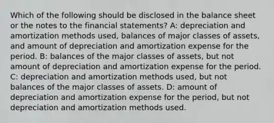 Which of the following should be disclosed in the balance sheet or the notes to the <a href='https://www.questionai.com/knowledge/kFBJaQCz4b-financial-statements' class='anchor-knowledge'>financial statements</a>? A: depreciation and amortization methods used, balances of major classes of assets, and amount of depreciation and amortization expense for the period. B: balances of the major classes of assets, but not amount of depreciation and amortization expense for the period. C: depreciation and amortization methods used, but not balances of the major classes of assets. D: amount of depreciation and amortization expense for the period, but not depreciation and amortization methods used.