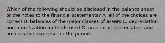 Which of the following should be disclosed in the balance sheet or the notes to the financial statements? A. all of the choices are correct B. balances of the major classes of assets C. depreciation and amortization methods used D. amount of depreciation and amortization expense for the period