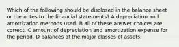 Which of the following should be disclosed in the balance sheet or the notes to the financial statements? A depreciation and amortization methods used. B all of these answer choices are correct. C amount of depreciation and amortization expense for the period. D balances of the major classes of assets.