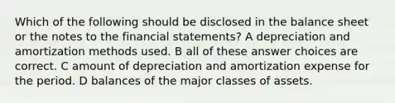 Which of the following should be disclosed in the balance sheet or the notes to the financial statements? A depreciation and amortization methods used. B all of these answer choices are correct. C amount of depreciation and amortization expense for the period. D balances of the major classes of assets.