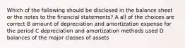 Which of the following should be disclosed in the balance sheet or the notes to the financial statements? A all of the choices are correct B amount of depreciation and amortization expense for the period C depreciation and amortization methods used D balances of the major classes of assets