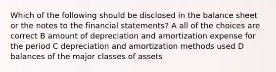 Which of the following should be disclosed in the balance sheet or the notes to the financial statements? A all of the choices are correct B amount of depreciation and amortization expense for the period C depreciation and amortization methods used D balances of the major classes of assets