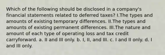 Which of the following should be disclosed in a company's financial statements related to deferred taxes? I.The types and amounts of existing temporary differences. II.The types and amounts of existing permanent differences. III.The nature and amount of each type of operating loss and tax credit carryforward. a. II and III only. b. I, II, and III. c. I and II only. d. I and III only.