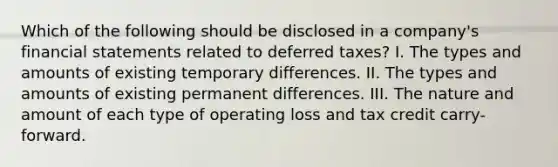 Which of the following should be disclosed in a company's financial statements related to deferred taxes? I. The types and amounts of existing temporary differences. II. The types and amounts of existing permanent differences. III. The nature and amount of each type of operating loss and tax credit carry-forward.