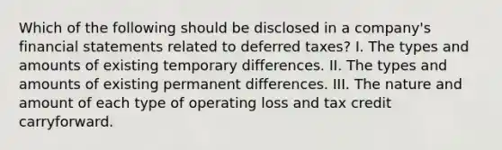 Which of the following should be disclosed in a company's financial statements related to deferred taxes? I. The types and amounts of existing temporary differences. II. The types and amounts of existing permanent differences. III. The nature and amount of each type of operating loss and tax credit carryforward.