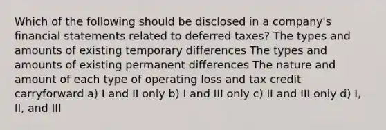 Which of the following should be disclosed in a company's financial statements related to deferred taxes? The types and amounts of existing temporary differences The types and amounts of existing permanent differences The nature and amount of each type of operating loss and tax credit carryforward a) I and II only b) I and III only c) II and III only d) I, II, and III