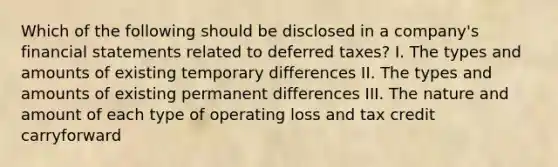 Which of the following should be disclosed in a company's financial statements related to deferred taxes? I. The types and amounts of existing temporary differences II. The types and amounts of existing permanent differences III. The nature and amount of each type of operating loss and tax credit carryforward