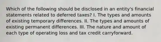 Which of the following should be disclosed in an entity's financial statements related to deferred taxes? I. The types and amounts of existing temporary differences. II. The types and amounts of existing permanent differences. III. The nature and amount of each type of operating loss and tax credit carryforward.