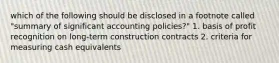 which of the following should be disclosed in a footnote called "summary of significant accounting policies?" 1. basis of profit recognition on long-term construction contracts 2. criteria for measuring cash equivalents