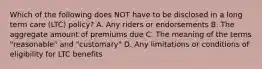 Which of the following does NOT have to be disclosed in a long term care (LTC) policy? A. Any riders or endorsements B. The aggregate amount of premiums due C. The meaning of the terms "reasonable" and "customary" D. Any limitations or conditions of eligibility for LTC benefits