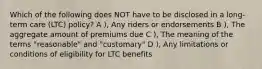 Which of the following does NOT have to be disclosed in a long-term care (LTC) policy? A ), Any riders or endorsements B ), The aggregate amount of premiums due C ), The meaning of the terms "reasonable" and "customary" D ), Any limitations or conditions of eligibility for LTC benefits