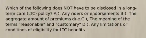 Which of the following does NOT have to be disclosed in a long-term care (LTC) policy? A ), Any riders or endorsements B ), The aggregate amount of premiums due C ), The meaning of the terms "reasonable" and "customary" D ), Any limitations or conditions of eligibility for LTC benefits