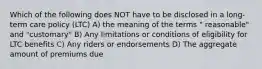 Which of the following does NOT have to be disclosed in a long-term care policy (LTC) A) the meaning of the terms " reasonable" and "customary" B) Any limitations or conditions of eligibility for LTC benefits C) Any riders or endorsements D) The aggregate amount of premiums due