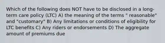 Which of the following does NOT have to be disclosed in a long-term care policy (LTC) A) the meaning of the terms " reasonable" and "customary" B) Any limitations or conditions of eligibility for LTC benefits C) Any riders or endorsements D) The aggregate amount of premiums due